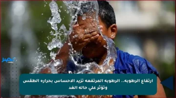 ارتفاع الرطوبة.. الرطوبة المرتفعة تزيد الإحساس بحرارة الطقس وتؤثر على حالة الغد